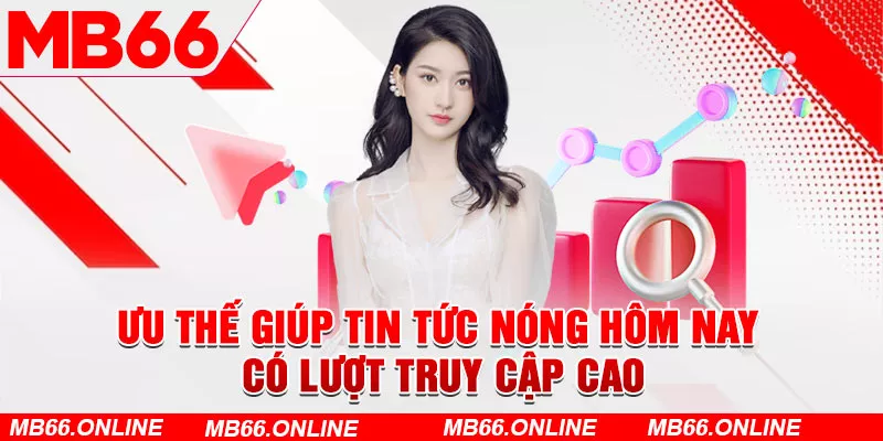 Ưu thế giúp tin tức nóng hôm nay có lượt truy cập cao